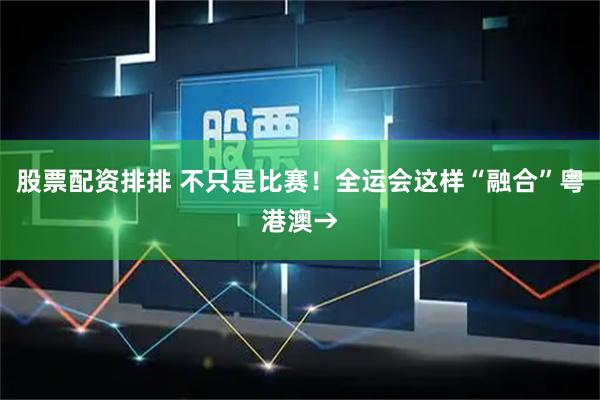 股票配资排排 不只是比赛！全运会这样“融合”粤港澳→
