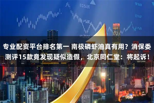 专业配资平台排名第一 南极磷虾油真有用？消保委测评15款竟发现疑似造假，北京同仁堂：将起诉！