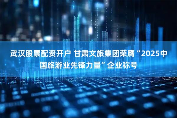 武汉股票配资开户 甘肃文旅集团荣膺“2025中国旅游业先锋力量”企业称号