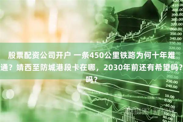 股票配资公司开户 一条450公里铁路为何十年难通？靖西至防城港段卡在哪，2030年前还有希望吗？