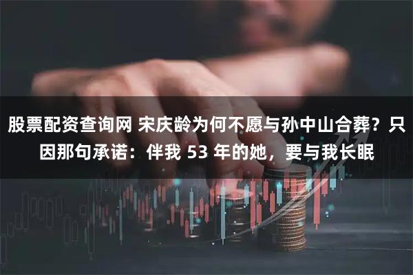 股票配资查询网 宋庆龄为何不愿与孙中山合葬？只因那句承诺：伴我 53 年的她，要与我长眠
