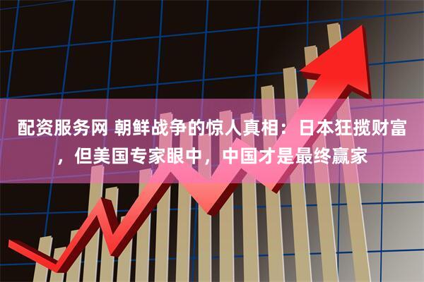 配资服务网 朝鲜战争的惊人真相：日本狂揽财富，但美国专家眼中，中国才是最终赢家