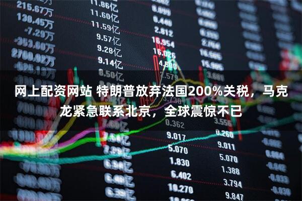 网上配资网站 特朗普放弃法国200%关税，马克龙紧急联系北京，全球震惊不已
