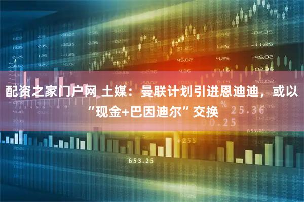 配资之家门户网 土媒：曼联计划引进恩迪迪，或以“现金+巴因迪尔”交换