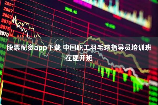股票配资app下载 中国职工羽毛球指导员培训班在穗开班