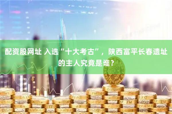 配资股网址 入选“十大考古”，陕西富平长春遗址的主人究竟是谁？