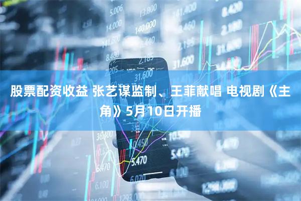 股票配资收益 张艺谋监制、王菲献唱 电视剧《主角》5月10日开播