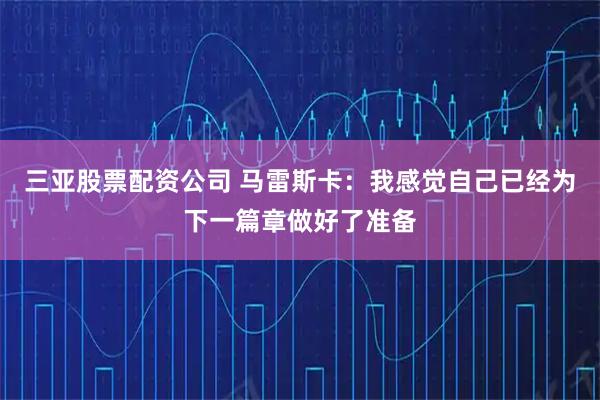 三亚股票配资公司 马雷斯卡：我感觉自己已经为下一篇章做好了准备