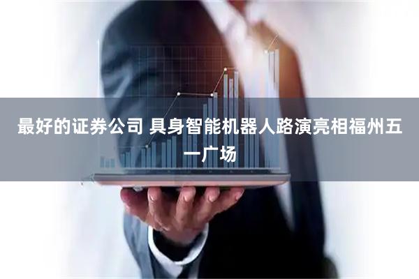 最好的证券公司 具身智能机器人路演亮相福州五一广场