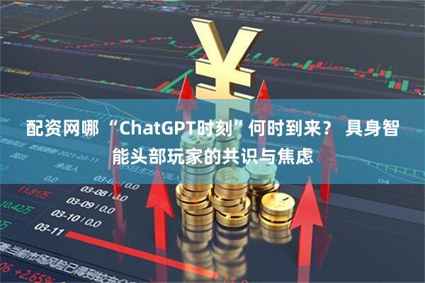 配资网哪 “ChatGPT时刻”何时到来？ 具身智能头部玩家的共识与焦虑