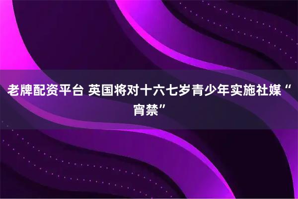 老牌配资平台 英国将对十六七岁青少年实施社媒“宵禁”