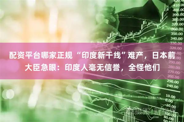 配资平台哪家正规 “印度新干线”难产，日本前大臣急眼：印度人毫无信誉，全怪他们